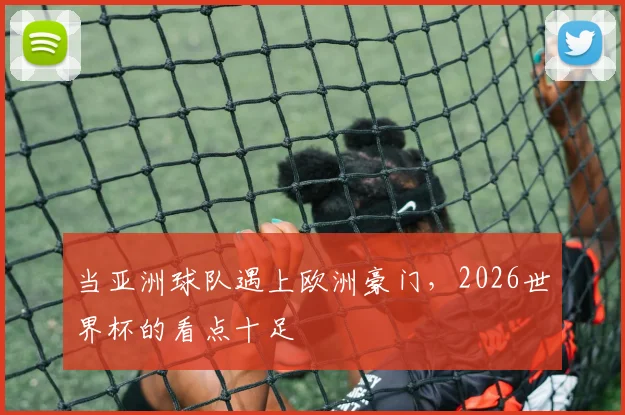 当亚洲球队遇上欧洲豪门，2026世界杯的看点十足