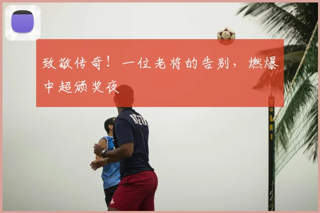 致敬传奇！一位老将的告别，燃爆中超颁奖夜