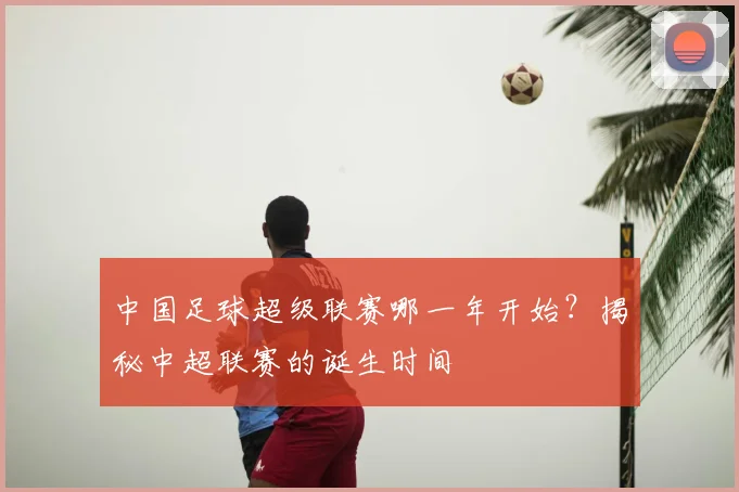 中国足球超级联赛哪一年开始？揭秘中超联赛的诞生时间