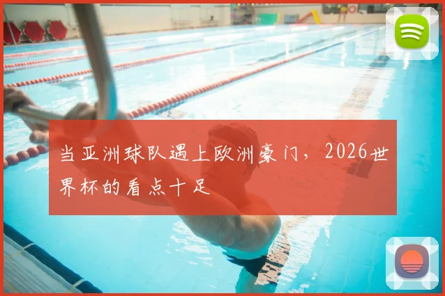 当亚洲球队遇上欧洲豪门，2026世界杯的看点十足