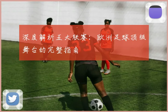 深度解析五大联赛:欧洲足球顶级舞台的完整指南