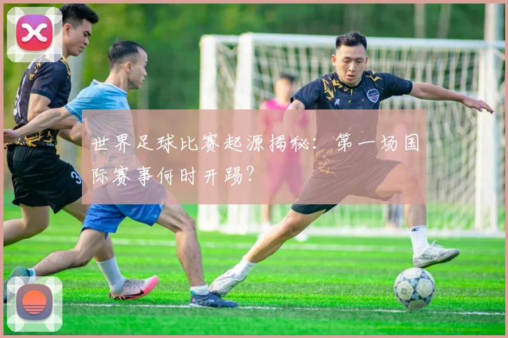 世界足球比赛起源揭秘：第一场国际赛事何时开踢？