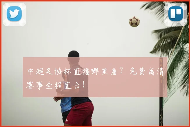 中超足协杯直播哪里看?免费高清赛事全程直击!